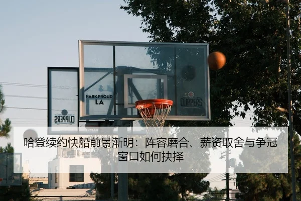 哈登续约快船前景渐明：阵容磨合、薪资取舍与争冠窗口如何抉择